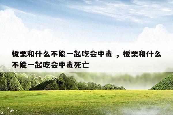 板栗和什么不能一起吃会中毒板栗和什么不能一起吃会中毒死亡(板栗和什么不能一起吃 吃板栗的禁忌事项)