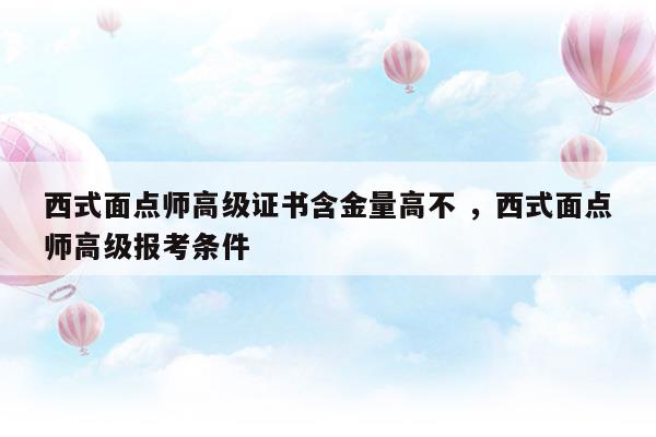 西式面点师高级证书含金量高不西式面点师高级报考条件(西式面点师高级证书含金量高不西式面点师高级报考条件)