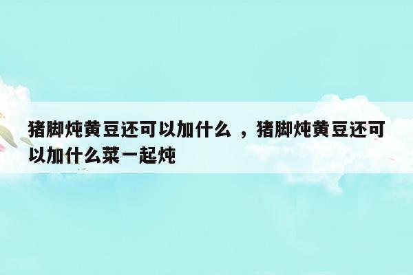 猪脚炖黄豆还可以加什么猪脚炖黄豆还可以加什么菜一起炖(猪脚炖黄豆还可以加什么猪脚炖黄豆还可以加什么菜一起炖)