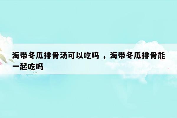 海带冬瓜排骨汤可以吃吗海带冬瓜排骨能一起吃吗