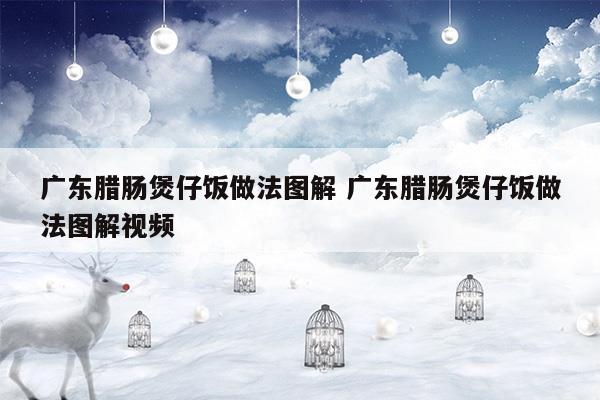 广东腊肠煲仔饭做法图解广东腊肠煲仔饭做法图解视频(腊肠煲仔饭图片高清图)