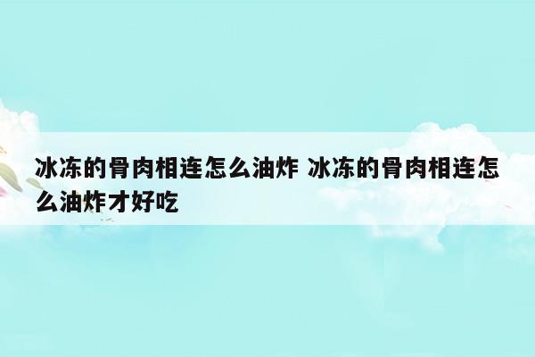 冰冻的骨肉相连怎么油炸冰冻的骨肉相连怎么油炸才好吃(骨肉相连是什么肉做的)