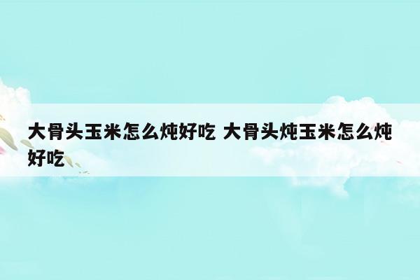 大骨头玉米怎么炖好吃大骨头炖玉米怎么炖好吃(大骨头属于厨余垃圾吗)