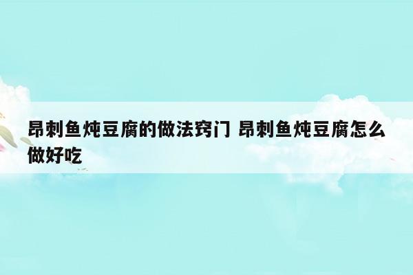 昂刺鱼炖豆腐的做法窍门昂刺鱼炖豆腐怎么做好吃(昂刺鱼炖豆腐用什么豆腐)