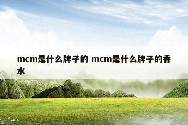 mcm是什么牌子的mcm是什么牌子的香水(mcm是什么牌子价位)