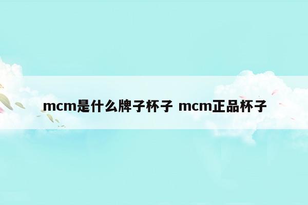 mcm是什么牌子杯子mcm正品杯子(mcm是什么牌子杯子mcm正品杯子)