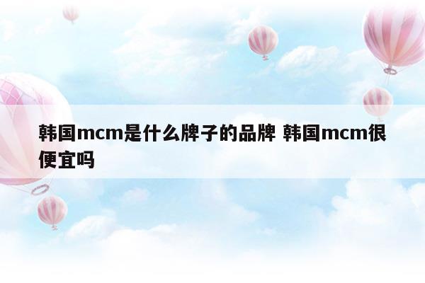 韩国mcm是什么牌子的品牌韩国mcm很便宜吗(韩国mcm是什么牌子中文名)