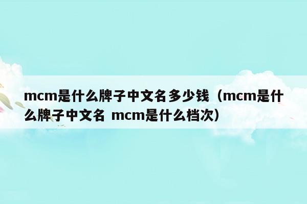 mcm是什么牌子中文名多少钱(mcm是什么品牌中文名)