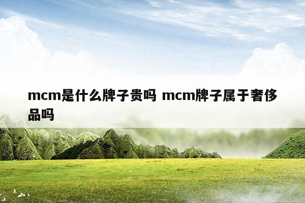 mcm是什么牌子贵吗mcm牌子属于奢侈品吗(mcm香水牌子属于什么档次)