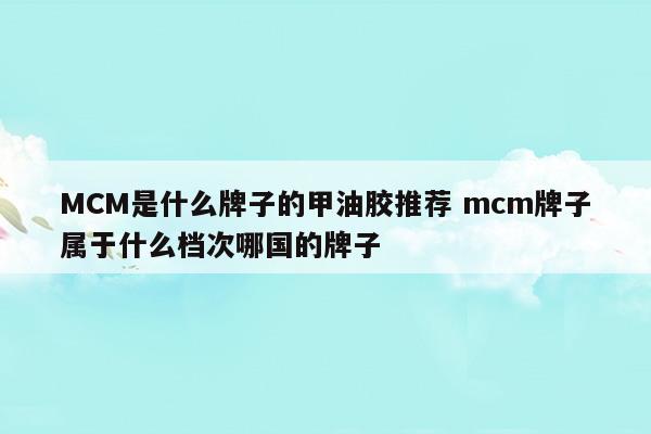 MCM是什么牌子的甲油胶推荐mcm牌子属于什么档次哪国的牌子(mcm好不好)