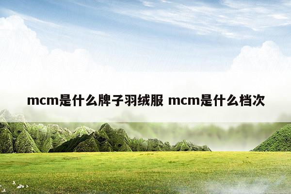 mcm是什么牌子羽绒服mcm是什么档次(mcm是什么牌子羽绒服mcm是什么档次)