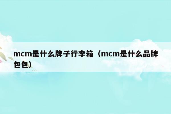 mcm是什么牌子行李箱(mcm是什么牌子的包包多少钱)