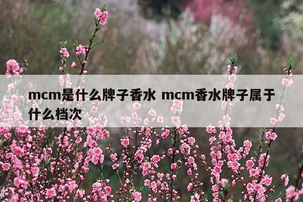 mcm是什么牌子香水mcm香水牌子属于什么档次(马蒂埃香水是什么档次)