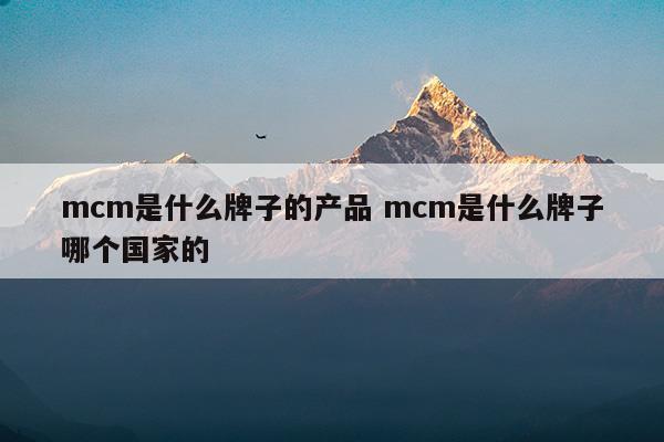 mcm是什么牌子的产品mcm是什么牌子哪个国家的(mcm是什么地方的牌子)