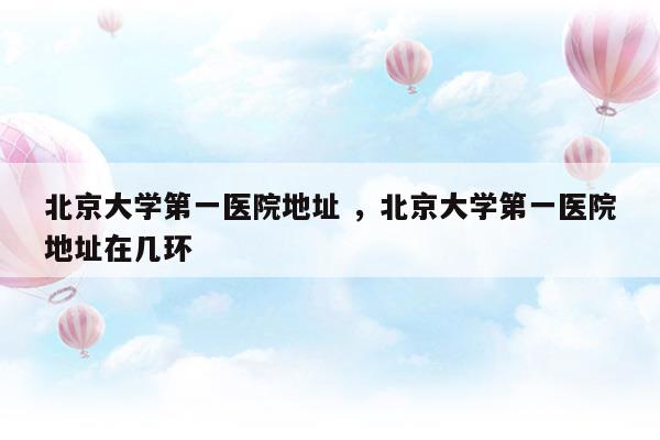 北京大学第一医院地址北京大学第一医院地址在几环(北京大学第一医院地址北京大学第一医院地址在几环)